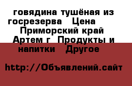  говядина тушёная из госрезерва › Цена ­ 65 - Приморский край, Артем г. Продукты и напитки » Другое   